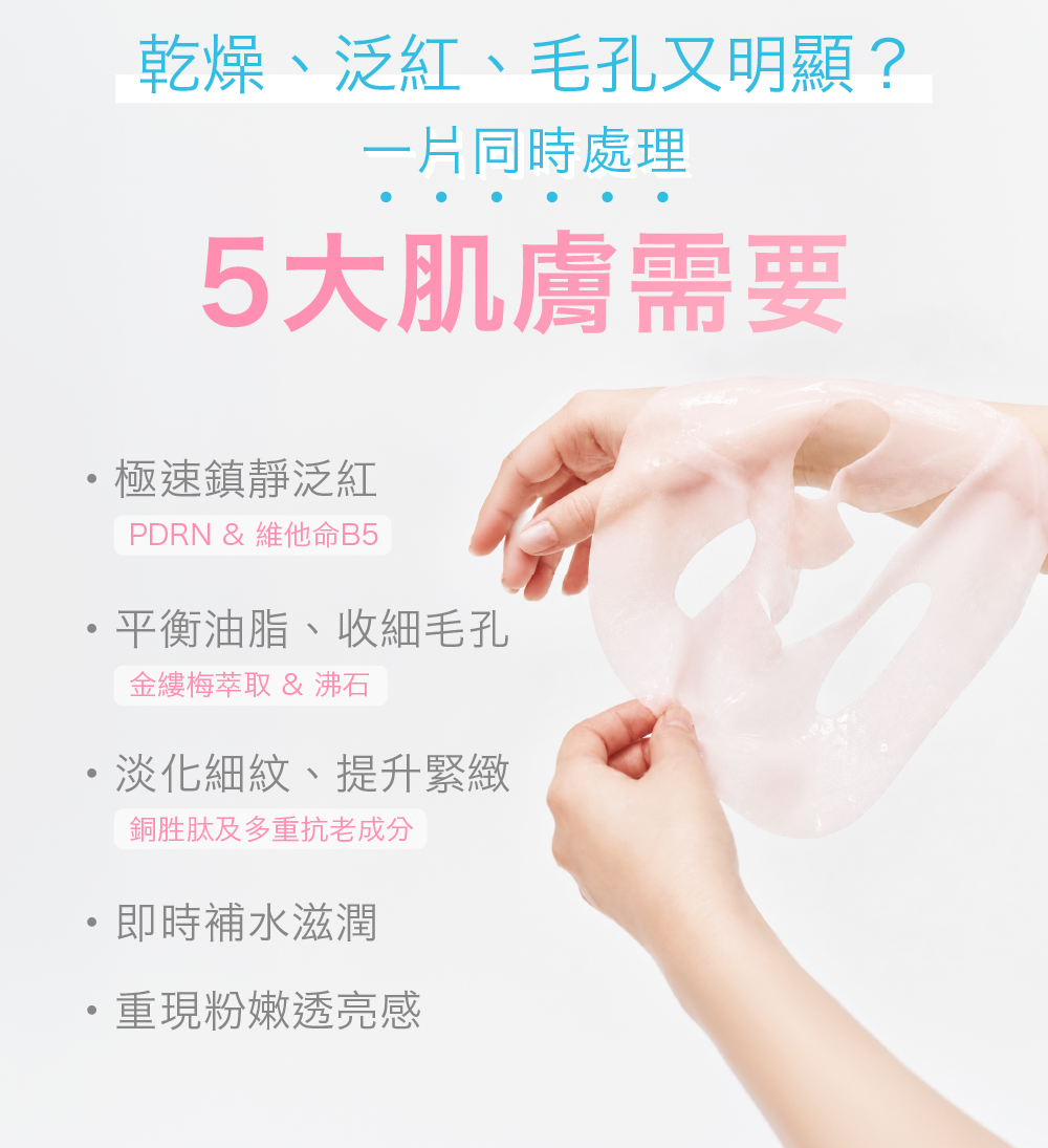 乾燥、泛紅、毛孔又明顯？ 一片同時處理5大肌膚需要 - 極速鎮靜泛紅 PDRN & 維他命B5 - 平衡油脂收細毛孔 金縷梅萃取 & 沸石 - 淡化細紋，提升緊緻 銅胜肽及多重抗老成分 - 即時補水澎潤 - 重現粉嫩透亮感 