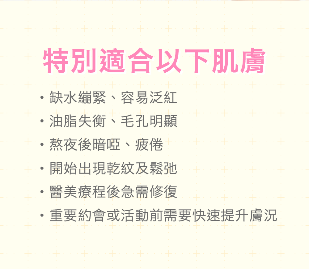 特別適合以下肌膚 缺水繃緊、容易泛紅的脆弱肌膚 油脂失衡、毛孔明顯的肌膚 熬夜後暗啞、疲倦的肌膚 開始出現乾紋及鬆弛的肌膚 重要約會或活動前需要快速提升膚況 醫美療程後急需修復的肌膚 