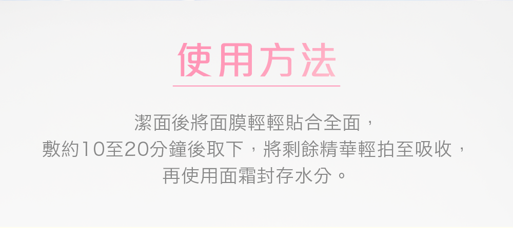 使用方法 潔面後將面膜輕輕貼合全面，敷約10至20分鐘後取下，將剩餘精華輕拍至吸收，再使用面霜封存水分。 