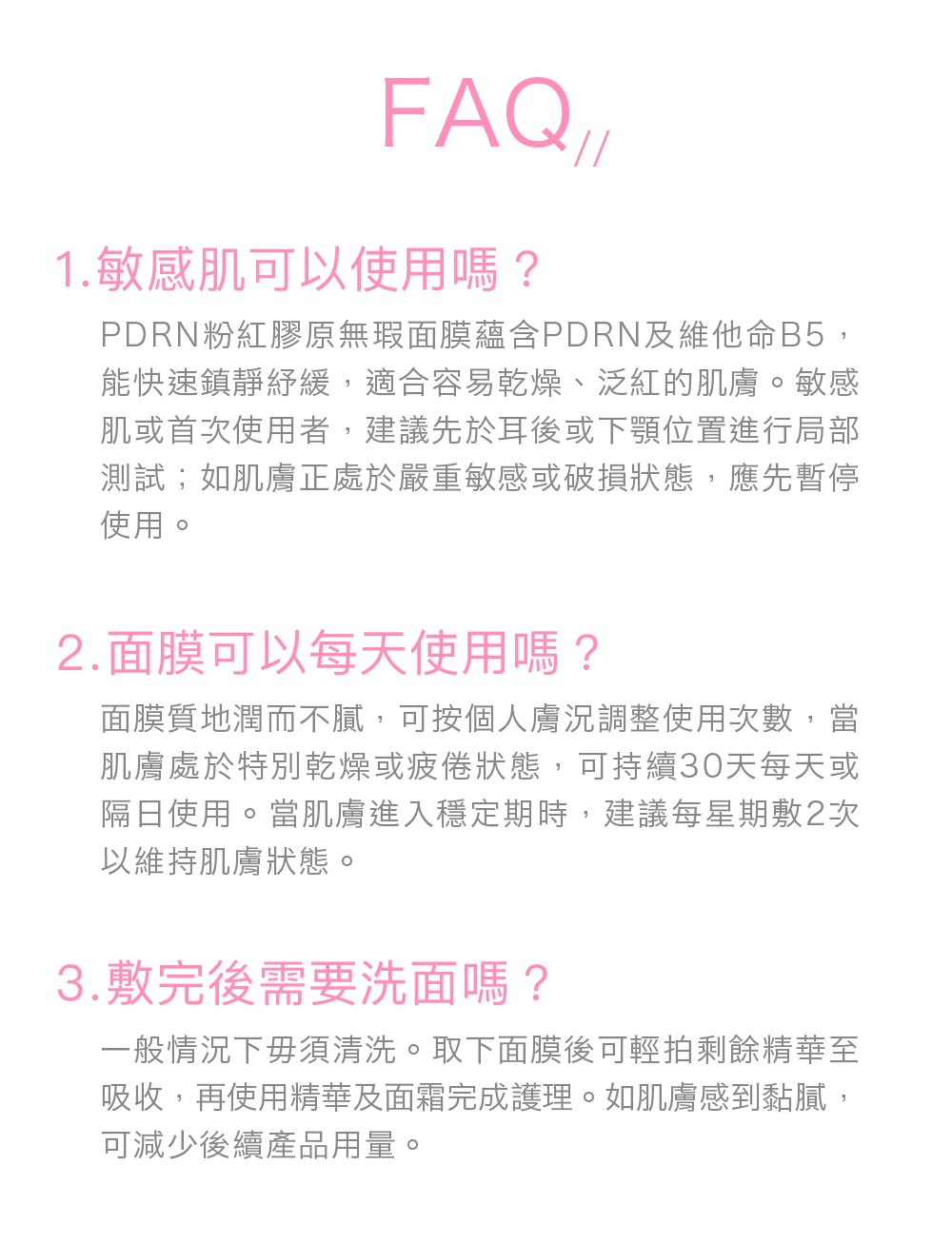 FAQ// 敏感肌可以使用嗎？ PDRN粉紅膠原無瑕面膜蘊含PDRN及維他命B5，能快速鎮靜紓緩，適合容易乾燥、泛紅的肌膚。敏感肌或首次使用者，建議先於耳後或下顎位置進行局部測試；如肌膚正處於嚴重敏感或破損狀態，應先暫停使用。 面膜可以每天使用嗎？ 面膜質地潤而不膩，可按個人膚況調整使用次數，當肌膚處於特別乾燥或疲倦狀態，可持續30天每天或隔日使用。當肌膚進入穩定期時，建議每星期敷2次以維持肌膚狀態。 Q3：敷完後需要洗面嗎？ 一般情況下毋須清洗。取下面膜後可輕拍剩餘精華至吸收，再使用精華及面霜完成護理。如肌膚感到黏膩，可減少後續產品用量。 