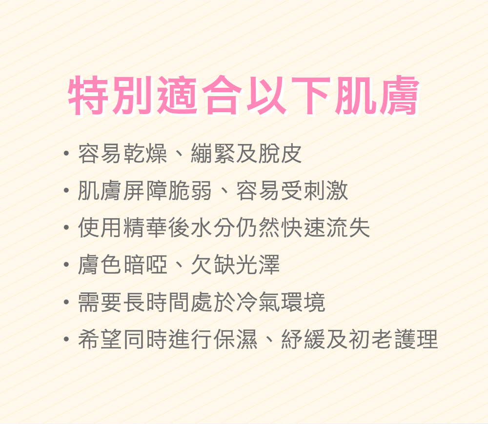 特別適合以下肌膚 容易乾燥、繃緊及脫皮 肌膚屏障脆弱、容易受刺激 使用精華後水分仍然快速流失 膚色暗啞、欠缺光澤 需要長時間處於冷氣環境 希望同時進行保濕、紓緩及初老護理 