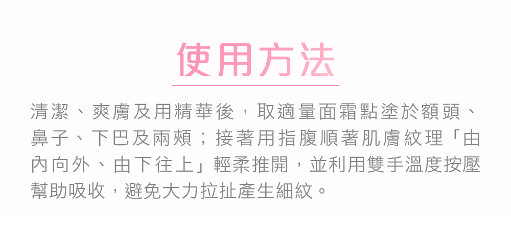 清潔、爽膚及用精華後，取適量面霜點塗於額頭、鼻子、下巴及兩頰；接著用指腹順著肌膚紋理「由內向外、由下往上」輕柔推開，並利用雙手溫度按壓幫助吸收，避免大力拉扯產生細紋。