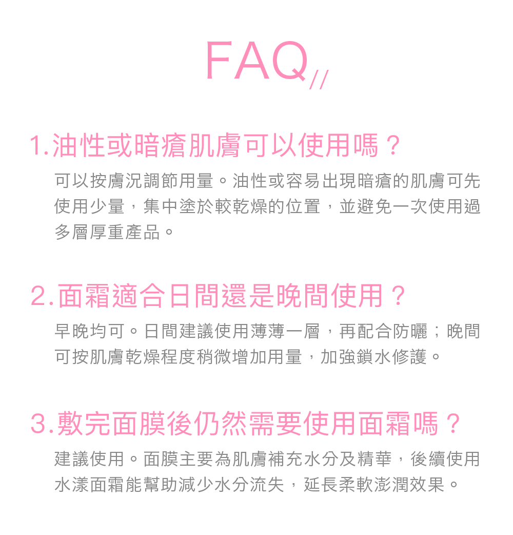 FAQ// Q1：油性或暗瘡肌膚可以使用嗎？ 可以按膚況調節用量。油性或容易出現暗瘡的肌膚可先使用少量，集中塗於較乾燥的位置，並避免一次使用過多層厚重產品。 Q2：面霜適合日間還是晚間使用？ 早晚均可。日間建議使用薄薄一層，再配合防曬；晚間可按肌膚乾燥程度稍微增加用量，加強鎖水修護。 Q3：敷完面膜後仍然需要使用面霜嗎？ 建議使用。面膜主要為肌膚補充水分及精華，後續使用水漾面霜能幫助減少水分流失，延長柔軟澎潤效果。 